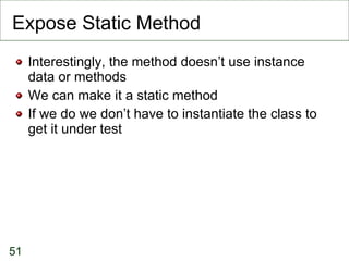 Expose Static Method Interestingly, the method doesn’t use instance data or methods We can make it a static method If we do we don’t have to instantiate the class to get it under test 
