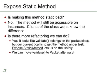 Expose Static Method Is making this method static bad? No.  The method will still be accessible on instances.  Clients of the class won’t know the difference. Is there more refactoring we can do? Yes, it looks like validate() belongs on the packet class, but our current goal is to get the method under test.  Expose Static Method  lets us do that safely We can move validate() to Packet afterward 