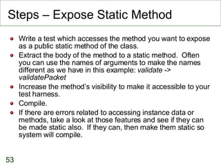 Steps – Expose Static Method Write a test which accesses the method you want to expose as a public static method of the class. Extract the body of the method to a static method.  Often you can use the names of arguments to make the names different as we have in this example:  validate  ->  validatePacket Increase the method’s visibility to make it accessible to your test harness. Compile. If there are errors related to accessing instance data or methods, take a look at those features and see if they can be made static also.  If they can, then make them static so system will compile. 