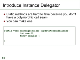 Introduce Instance Delegator Static methods are hard to fake because you don’t have a polymorphic call seam You can make one static void BankingServices::updateAccountBalance( int userID,  Money amount) { … } 