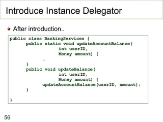 Introduce Instance Delegator After introduction.. public class BankingServices { public static void updateAccountBalance( int userID,  Money amount) { … } public void updateBalance( int userID,  Money amount) { updateAccountBalance(userID, amount); } } 