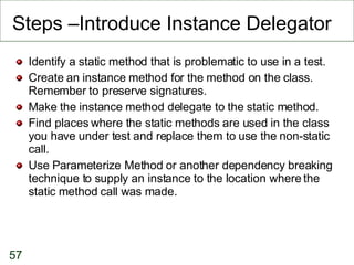 Steps –Introduce Instance Delegator Identify a static method that is problematic to use in a test. Create an instance method for the method on the class.  Remember to preserve signatures.  Make the instance method delegate to the static method. Find places where the static methods are used in the class you have under test and replace them to use the non-static call.  Use Parameterize Method or another dependency breaking technique to supply an instance to the location where the static method call was made.  