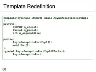 Template Redefinition template<typename SOCKET> class AsyncReceptionPortImpl { private: SOCKET m_socket; Packet m_packet; int m_segmentSize; … public: AsyncReceptionPortImpl(); void Run(); }; typedef AsyncReceptionPortImpl<CSocket> AsyncReceptionPort; 