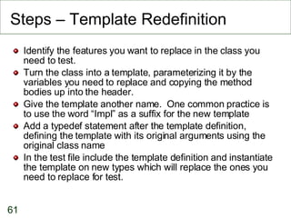 Steps – Template Redefinition Identify the features you want to replace in the class you need to test. Turn the class into a template, parameterizing it by the variables you need to replace and copying the method bodies up into the header. Give the template another name.  One common practice is to use the word “Impl” as a suffix for the new template Add a typedef statement after the template definition, defining the template with its original arguments using the original class name In the test file include the template definition and instantiate the template on new types which will replace the ones you need to replace for test. 