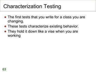 Characterization Testing The first tests that you write for a class you are changing. These tests characterize existing behavior. They hold it down like a vise when you are working 