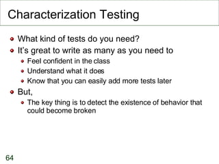Characterization Testing What kind of tests do you need? It’s great to write as many as you need to Feel confident in the class Understand what it does Know that you can easily add more tests later But, The key thing is to detect the existence of behavior that could become broken 