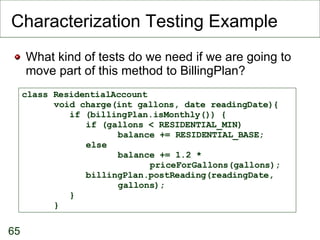 Characterization Testing Example What kind of tests do we need if we are going to move part of this method to BillingPlan? class ResidentialAccount void charge(int gallons, date readingDate){   if (billingPlan.isMonthly()) { if (gallons < RESIDENTIAL_MIN)  balance += RESIDENTIAL_BASE; else  balance += 1.2 *  priceForGallons(gallons); billingPlan.postReading(readingDate,  gallons);   } } 