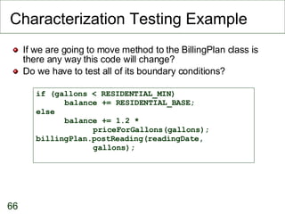 Characterization Testing Example If we are going to move method to the BillingPlan class is there any way this code will change? Do we have to test all of its boundary conditions? if (gallons < RESIDENTIAL_MIN)  balance += RESIDENTIAL_BASE; else  balance += 1.2 *  priceForGallons(gallons); billingPlan.postReading(readingDate,  gallons); 