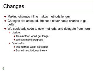 Changes Making changes inline makes methods longer Changes are untested, the code never has a chance to get better We could add code to new methods, and delegate from here Upside: This method won’t get longer We can make progress Downsides:  this method won’t be tested Sometimes, it doesn’t work 