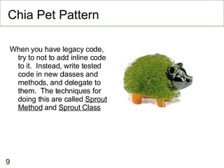 Chia Pet Pattern When you have legacy code, try to not to add inline code to it.  Instead, write tested code in new classes and methods, and delegate to them.  The techniques for doing this are called  Sprout Method  and  Sprout Class 