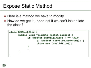 Expose Static Method <ul><li>Here is a method we have to modify </li></ul><ul><li>How do we get it under test if we can’t ...