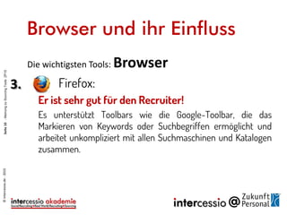 Die wichtigsten Tools: Browser
3. Firefox:
Er ist sehr gut für Sourcer und Recruiter!
Es unterstützt Toolbars wie die Google-Toolbar, die das
Markieren von Keywords oder Suchbegriffen ermöglicht und
arbeitet unkompliziert mit allen Suchmaschinen und Katalogen
zusammen. Leider gibt es nicht so viele gute Plugins und
Erweiterungen wie in Chrome.
Browser und ihr Einfluss
©intercessio.de-2015Seite10-MeinungzuSourcingToolsZP15
 