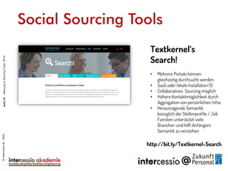 Social Sourcing Tools
Textkernel‘s
Search!
• Mehrere Portale können
gleichzeitig durchsucht werden.
• SaaS oder lokale Installation (!)
• Collaboratives Sourcing möglich
• Höhere Kontaktmöglichkeit durch
Aggregation von persönlichen Infos
• Herausragende Semantik
bezüglich der Stellenprofile / Job
Familien unterstützt viele
Branchen und hilft Anfängern
Semantik zu verstehen
http://bit.ly/Textkernel-Search
©intercessio.de-2015Seite16-MeinungzuSourcingToolsZP15
 