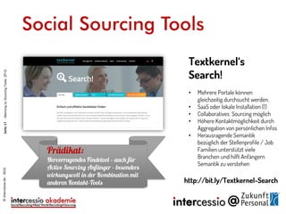 Social Sourcing Tools
Textkernel‘s
Search!
• Mehrere Portale können
gleichzeitig durchsucht werden.
• SaaS oder lokale Installation (!)
• Collaboratives Sourcing möglich
• Höhere Kontaktmöglichkeit durch
Aggregation von persönlichen Infos
• Herausragende Semantik
bezüglich der Stellenprofile / Job
Familien unterstützt viele
Branchen und hilft Anfängern
Semantik zu verstehen
http://bit.ly/Textkernel-Search
©intercessio.de-2015Seite17-MeinungzuSourcingToolsZP15
 