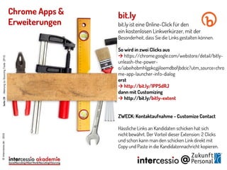 bit.ly
bit.ly ist eine Online-Click für den
ein kostenlosen Linkverkürzer, mit der
Besonderheit, dass Sie die Links gestalten können.
So wird in zwei Clicks aus
 https://chrome.google.com/webstore/detail/bitly-
unleash-the-power-
o/iabeihobmhlgpkcgjiloemdbofjbdcic?utm_source=chro
me-app-launcher-info-dialog
erst
 http://bit.ly/1PPSdRJ
dann mit Customizing
 http://bit.ly/bitly-extent
ZWECK: Kontaktaufnahme - Customize Contact
Hässliche Links an Kandidaten schicken hat sich
nicht bewährt. Der Vorteil dieser Extension: 2 Clicks
und schon kann man den schicken Link direkt mit
Copy und Paste in die Kandidatennachricht kopieren.
©intercessio.de-2015
Chrome Apps &
Erweiterungen
Seite29-MeinungzuSourcingToolsZP15
 