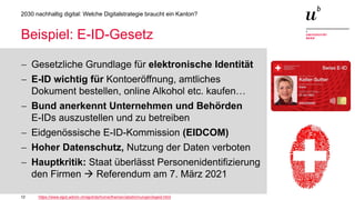 12
2030 nachhaltig digital: Welche Digitalstrategie braucht ein Kanton?
Beispiel: E-ID-Gesetz
− Gesetzliche Grundlage für elektronische Identität
− E-ID wichtig für Kontoeröffnung, amtliches
Dokument bestellen, online Alkohol etc. kaufen…
− Bund anerkennt Unternehmen und Behörden
E-IDs auszustellen und zu betreiben
− Eidgenössische E-ID-Kommission (EIDCOM)
− Hoher Datenschutz, Nutzung der Daten verboten
− Hauptkritik: Staat überlässt Personenidentifizierung
den Firmen  Referendum am 7. März 2021
https://www.ejpd.admin.ch/ejpd/de/home/themen/abstimmungen/bgeid.html
 