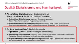 15
2030 nachhaltig digital: Welche Digitalstrategie braucht ein Kanton?
Dualität Digitalisierung und Nachhaltigkeit
1. Nachhaltige Digitalisierung: Digitalisierung als
Mittel zum Zweck für die nachhaltige Entwicklung
a) Potential der Digitalisierung nutzen um Ressourcen zu sparen:
bspw. Video-Konferenzen um Flugreisen zu vermeiden
b) Negative Konsequenzen der Digitalisierung minimieren: bspw. Green IT um Strom in
Rechenzentren zu sparen, faire Arbeitsbedingungen bei Herstellung von Smartphones
2. Digitale Nachhaltigkeit: Digitalisierung als
Gegenstand (Zweck) der nachhaltigen Entwicklung
a) Potential der Digitalisierung nutzen um freies Wissen zu verbreiten: bspw. Open Content wie
Wikipedia, OpenStreetMap etc. ist für alle Menschen zugänglich
b) Negative Konsequenzen der Digitalisierung minimieren: bspw. Open Source Software nutzen
um Abhängigkeiten von IT-Herstellern zu reduzieren
 