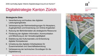 21
2030 nachhaltig digital: Welche Digitalstrategie braucht ein Kanton?
Digitalstrategie Kanton Zürich
Strategische Ziele:
1. Vereinfachung und Ausbau des digitalen
Leistungsangebotes
2. Verbesserung der Rahmenbedingungen für Akzeptanz,
Zugänglichkeit und Anwendung von Online-Angeboten
3. Nutzung der Behördendaten als strategische Ressource
4. Förderung der digitalen Information, Kommunikation
und Mitwirkung an der Verwaltungstätigkeit
5. Etablierung des Kulturwandels und Entwicklung
digitaler Kompetenzen
6. Umsetzung des digitalen Arbeitsplatzes für
Zusammenarbeit und Geschäftsabwicklung
7. Verbesserung der technischen Grundlagen für die
Digitalisierung
https://www.zh.ch/de/politik-staat/kanton/kantonale-verwaltung/digitale-verwaltung/strategie-impulsprogramm-digitale-verwaltung.html
 