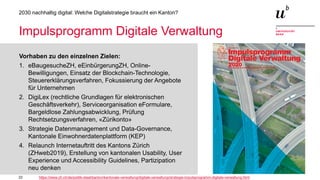 22
2030 nachhaltig digital: Welche Digitalstrategie braucht ein Kanton?
Impulsprogramm Digitale Verwaltung
Vorhaben zu den einzelnen Zielen:
1. eBaugesucheZH, eEinbürgerungZH, Online-
Bewilligungen, Einsatz der Blockchain-Technologie,
Steuererklärungsverfahren, Fokussierung der Angebote
für Unternehmen
2. DigiLex (rechtliche Grundlagen für elektronischen
Geschäftsverkehr), Serviceorganisation eFormulare,
Bargeldlose Zahlungsabwicklung, Prüfung
Rechtsetzungsverfahren, «Zürikonto»
3. Strategie Datenmanagement und Data-Governance,
Kantonale Einwohnerdatenplattform (KEP)
4. Relaunch Internetauftritt des Kantons Zürich
(ZHweb2019), Erstellung von kantonalen Usability, User
Experience und Accessibility Guidelines, Partizipation
neu denken
https://www.zh.ch/de/politik-staat/kanton/kantonale-verwaltung/digitale-verwaltung/strategie-impulsprogramm-digitale-verwaltung.html
 
