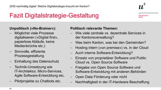 26
2030 nachhaltig digital: Welche Digitalstrategie braucht ein Kanton?
Fazit Digitalstrategie-Gestaltung
Unpolitisch («No-Brainer»):
− Möglichst viele Prozesse
digitalisieren («Digital first»,
papierlose Abläufe, keine
Medienbrüche etc.)
− Sinnvolle, effiziente
Prozessgestaltung
− Einhaltung des Datenschutz
− Technik-Umsetzung wie
IT-Architektur, Micro-Services,
Agile Software-Entwicklung etc.
− Pilotprojekte zu Chatbots etc.
Politisch relevante Themen:
− Wie viele zentrale vs. dezentrale Services in
der Kantonsverwaltung?
− Was beim Kanton, was bei den Gemeinden?
− Hosting intern («on premise») vs. in der Cloud
− Auch interne Software-Entwicklung?
− Einsatz von proprietärer Software und Public
Cloud vs. Open Source Software
− Freigabe von Open Source Software und
Software-Entwicklung mit anderen Behörden
− Open Data Förderung oder nicht
− Nachhaltigkeit in der IT-Hardware Beschaffung
 