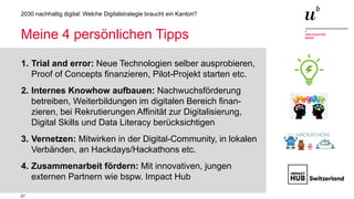 27
2030 nachhaltig digital: Welche Digitalstrategie braucht ein Kanton?
Meine 4 persönlichen Tipps
1. Trial and error: Neue Technologien selber ausprobieren,
Proof of Concepts finanzieren, Pilot-Projekt starten etc.
2. Internes Knowhow aufbauen: Nachwuchsförderung
betreiben, Weiterbildungen im digitalen Bereich finan-
zieren, bei Rekrutierungen Affinität zur Digitalisierung,
Digital Skills und Data Literacy berücksichtigen
3. Vernetzen: Mitwirken in der Digital-Community, in lokalen
Verbänden, an Hackdays/Hackathons etc.
4. Zusammenarbeit fördern: Mit innovativen, jungen
externen Partnern wie bspw. Impact Hub
 