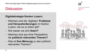 28
2030 nachhaltig digital: Welche Digitalstrategie braucht ein Kanton?
Diskussion
Digitalstrategie Kanton Luzern:
− Welches sind die ‘digitalen’ Probleme
und Herausforderungen im Kanton
Luzern, die es zu lösen gilt?
− Wie lassen sie sich lösen?
− Welches sind aus Ihrer Perspektive
die politisch relevanten Themen?
− Was ist Ihre Meinung zu den politisch
relevanten Themen?
 
