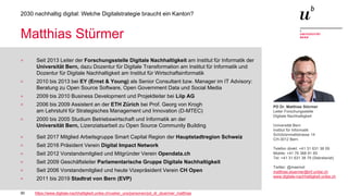 30
2030 nachhaltig digital: Welche Digitalstrategie braucht ein Kanton?
Matthias Stürmer
> Seit 2013 Leiter der Forschungsstelle Digitale Nachhaltigkeit am Institut für Informatik der
Universität Bern, dazu Dozentur für Digitale Transformation am Institut für Informatik und
Dozentur für Digitale Nachhaltigkeit am Institut für Wirtschaftsinformatik
> 2010 bis 2013 bei EY (Ernst & Young) als Senior Consultant bzw. Manager im IT Advisory:
Beratung zu Open Source Software, Open Government Data und Social Media
> 2009 bis 2010 Business Development und Projektleiter bei Liip AG
> 2006 bis 2009 Assistent an der ETH Zürich bei Prof. Georg von Krogh
am Lehrstuhl für Strategisches Management und Innovation (D-MTEC)
> 2000 bis 2005 Studium Betriebswirtschaft und Informatik an der
Universität Bern, Lizenziatsarbeit zu Open Source Community Building
> Seit 2017 Mitglied Arbeitsgruppe Smart Capital Region der Hauptstadtregion Schweiz
> Seit 2016 Präsident Verein Digital Impact Network
> Seit 2012 Vorstandsmitglied und Mitgründer Verein Opendata.ch
> Seit 2009 Geschäftsleiter Parlamentarische Gruppe Digitale Nachhaltigkeit
> Seit 2006 Vorstandsmitglied und heute Vizepräsident Verein CH Open
> 2011 bis 2019 Stadtrat von Bern (EVP)
https://www.digitale-nachhaltigkeit.unibe.ch/ueber_uns/personen/pd_dr_stuermer_matthias
PD Dr. Matthias Stürmer
Leiter Forschungsstelle
Digitale Nachhaltigkeit
Universität Bern
Institut für Informatik
Schützenmattstrasse 14
CH-3012 Bern
Telefon direkt: +41 31 631 38 09
Mobile: +41 76 368 81 65
Tel: +41 31 631 38 79 (Sekretariat)
Twitter: @maemst
matthias.stuermer@inf.unibe.ch
www.digitale-nachhaltigkeit.unibe.ch
 