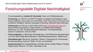 32
2030 nachhaltig digital: Welche Digitalstrategie braucht ein Kanton?
Forschungsstelle Digitale Nachhaltigkeit
− Forschungsstelle am Institut für Informatik, Team von 25 Mitarbeitenden
− Forschung (u.a. NFP73- und NFP77-Projekt) zu digitaler Nachhaltigkeit, Open
Source Software, Open Data und Linked Data, Open Government und Smart City,
künstlicher Intelligenz (Natural Language Processing), öffentliche Beschaffungen
− Vorlesungen und Übung zu Open Data (siehe https://opendata.iwi.unibe.ch),
Requirements Engineering, Programmieren und Digitale Nachhaltigkeit,
Betreuung von über 100 abgeschlossener Bachelor- und Masterarbeiten,
Dozent in zahlreichen CAS und MAS
− Praxis-Angebote zu öffentlichen Beschaffungen: CAS Öffentliche Beschaffungen
und CAS Technologie-Beschaffungen, IT-Beschaffungskonferenz, IntelliProcure
− Dienstleistungen (Beratung, Gutachten, Studien, Prototyping) für Hochschulen,
Bundesverwaltung, Kantone, Städte, Firmen und Verbände
− Zusammenarbeit mit Hauptstadtregion Schweiz (Smart Capital Region), Parldigi,
Digital Impact Network, CH Open, Opendata.ch etc.
https://www.digitale-nachhaltigkeit.unibe.ch
 