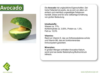 Avocado
Avocado   Die Avocado hat unglaubliche Eigenschaften. Der
          hohe Fettanteil ist positiv, da es sich vor allem um
          einfach und mehrfach ungesättigte Fettsäuren
          handelt. Diese sind für eine vollwertige Ernährung
          von großer Bedeutung.


          Inhaltsstoffe:
          Wasser ca. 77%,
          Kohlenhydrate ca. 3,55%, Protein ca. 1,3%,
          Fett ca. 12,5%

          Vitamine:
          Reich an Vitamin E, das vor Arthereoskelores schütz
          und Vitamin B6, das ein funktionierendes
          Immunsystem garantiert.

          Mineralien:
          In großen Mengen enthalten Avocados Kalium,
          somit sind sie beider Bekämpfung Bluthochdruck
          hilfreich.




                                                     www.myfoodconcept.net
 