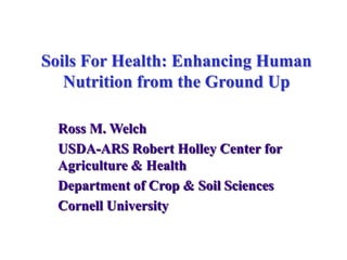 Soils For Health: Enhancing Human Nutrition from the Ground Up Ross M. Welch USDA-ARS Robert Holley Center for Agriculture & Health Department of Crop & Soil Sciences Cornell University 