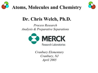 Atoms, Molecules and Chemistry

    Dr. Chris Welch, Ph.D.
             Process Research
    Analysis & Preparative Separations




             Cranbury Elementary
                Cranbury, NJ
                 April 2005
 