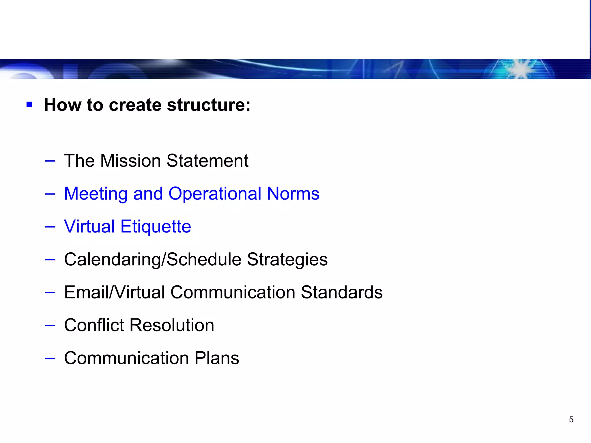 Leveraging The Virtual Team Have a structure How to create structure: The Mission Statement Meeting and Operational Norms Virtual Etiquette Calendaring/Schedule Strategies Email/Virtual Communication Standards Conflict Resolution Communication Plans 