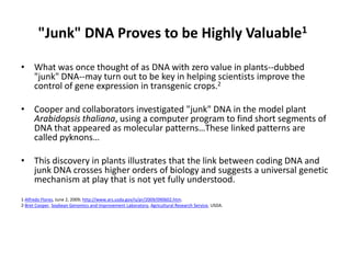 &quot;Junk&quot; DNA Proves to be Highly Valuable1 What was once thought of as DNA with zero value in plants--dubbed &quot;junk&quot; DNA--may turn out to be key in helping scientists improve the control of gene expression in transgenic crops.2 Cooper and collaborators investigated &quot;junk&quot; DNA in the model plant Arabidopsis thaliana, using a computer program to find short segments of DNA that appeared as molecular patterns…These linked patterns are called pyknons… This discovery in plants illustrates that the link between coding DNA and junk DNA crosses higher orders of biology and suggests a universal genetic mechanism at play that is not yet fully understood.  1-Alfredo Flores, June 2, 2009; http://www.ars.usda.gov/is/pr/2009/090602.htm. 2-Bret Cooper, Soybean Genomics and Improvement Laboratory, Agricultural Research Service, USDA. 