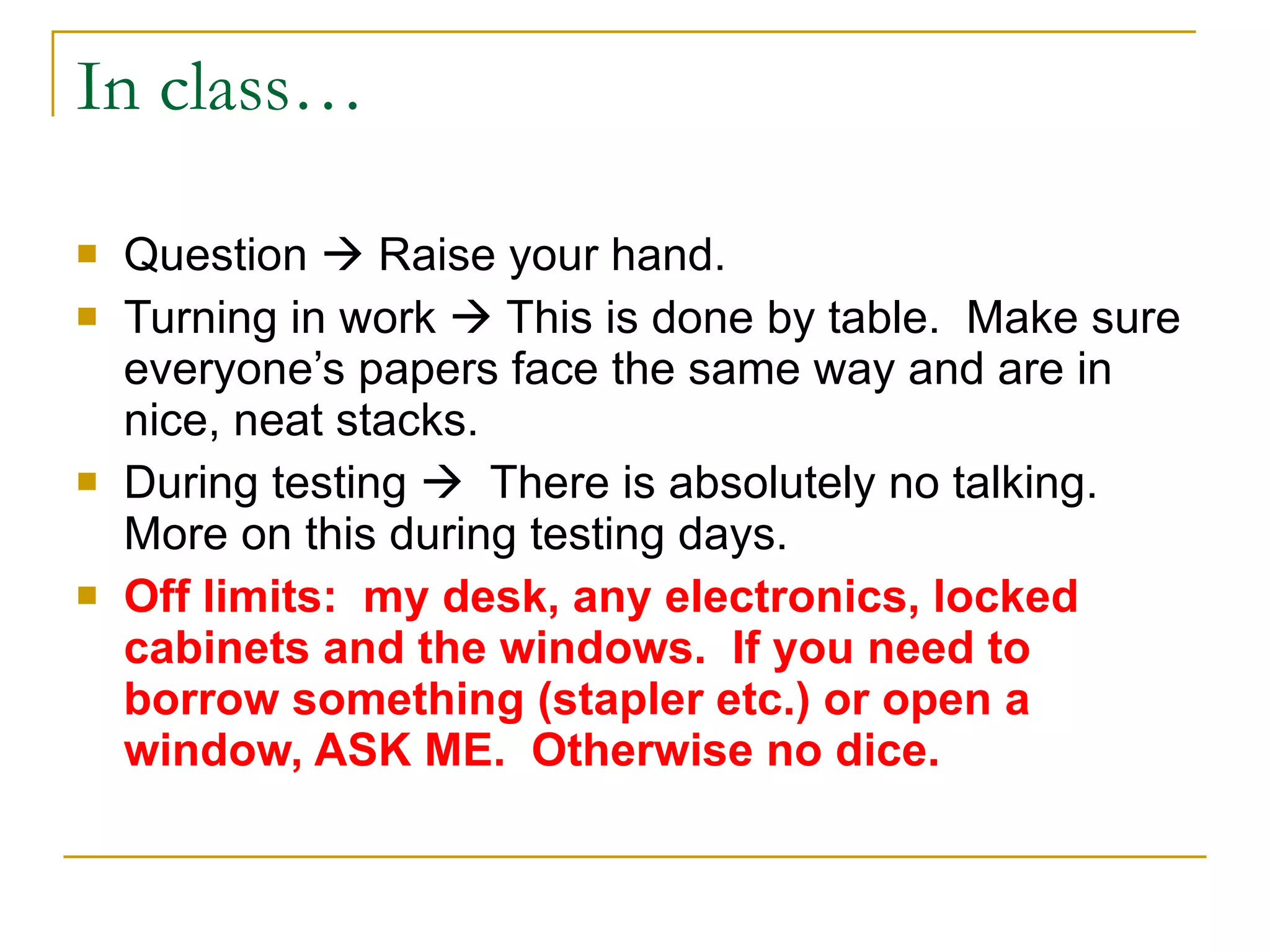 In class… Question    Raise your hand. Turning in work    This is done by table.  Make sure everyone’s papers face the same way and are in nice, neat stacks. During testing     There is absolutely no talking.  More on this during testing days. Off limits:  my desk, any electronics, locked cabinets and the windows.  If you need to borrow something (stapler etc.) or open a window, ASK ME.  Otherwise no dice.   