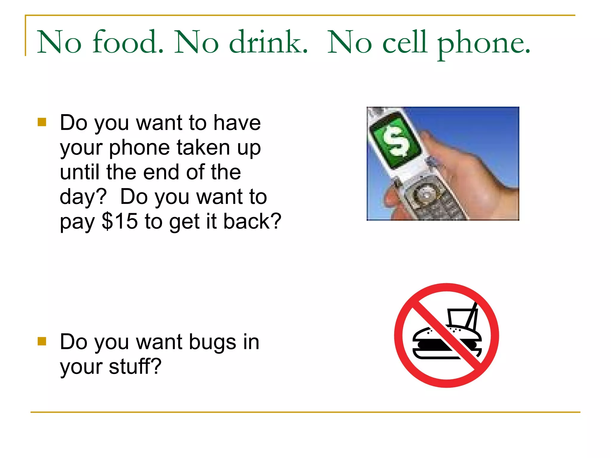 No food. No drink.  No cell phone. Do you want to have your phone taken up until the end of the day?  Do you want to pay $15 to get it back? Do you want bugs in your stuff?  