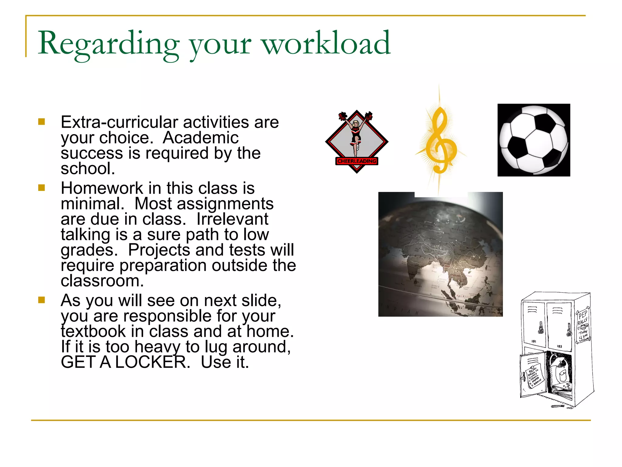Regarding your workload Extra-curricular activities are your choice.  Academic success is required by the school. Homework in this class is minimal.  Most assignments are due in class.  Irrelevant talking is a sure path to low grades.  Projects and tests will require preparation outside the classroom.  As you will see on next slide, you are responsible for your textbook in class and at home.  If it is too heavy to lug around, GET A LOCKER.  Use it. 