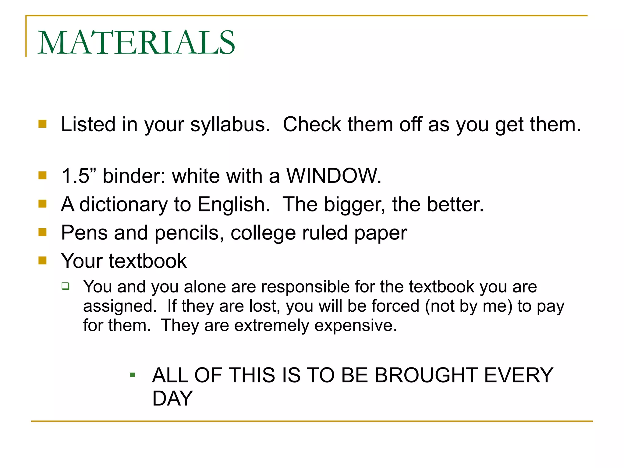 MATERIALS Listed in your syllabus.  Check them off as you get them.  1.5” binder: white with a WINDOW.  A dictionary to English.  The bigger, the better. Pens and pencils, college ruled paper Your textbook You and you alone are responsible for the textbook you are assigned.  If they are lost, you will be forced (not by me) to pay for them.  They are extremely expensive. ALL OF THIS IS TO BE BROUGHT EVERY DAY 