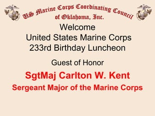 Welcome  United States Marine Corps 233rd Birthday Luncheon Guest of Honor SgtMaj Carlton W. Kent Sergeant Major of the Marine Corps 