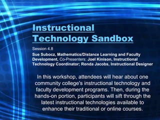 Instructional Technology Sandbox Session 4.8  Sue Subocz, Mathematics/Distance Learning and Faculty Development, Co-Presenters: Joel Kinison, Instructional Technology Coordinator; Ronda Jacobs, Instructional Designer  In this workshop, attendees will hear about one community college&apos;s instructional technology and faculty development programs. Then, during the hands-on portion, participants will sift through the latest instructional technologies available to enhance their traditional or online courses.  
