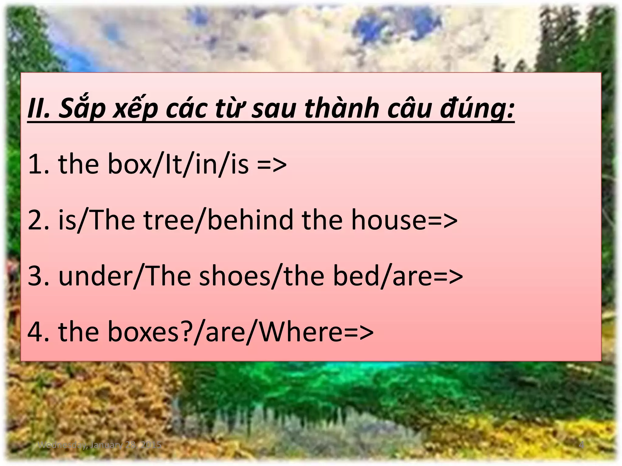 Wednesday, January 28, 2015 4
II. Sắp xếp các từ sau thành câu đúng:
1. the box/It/in/is =>
2. is/The tree/behind the house=>
3. under/The shoes/the bed/are=>
4. the boxes?/are/Where=>
 