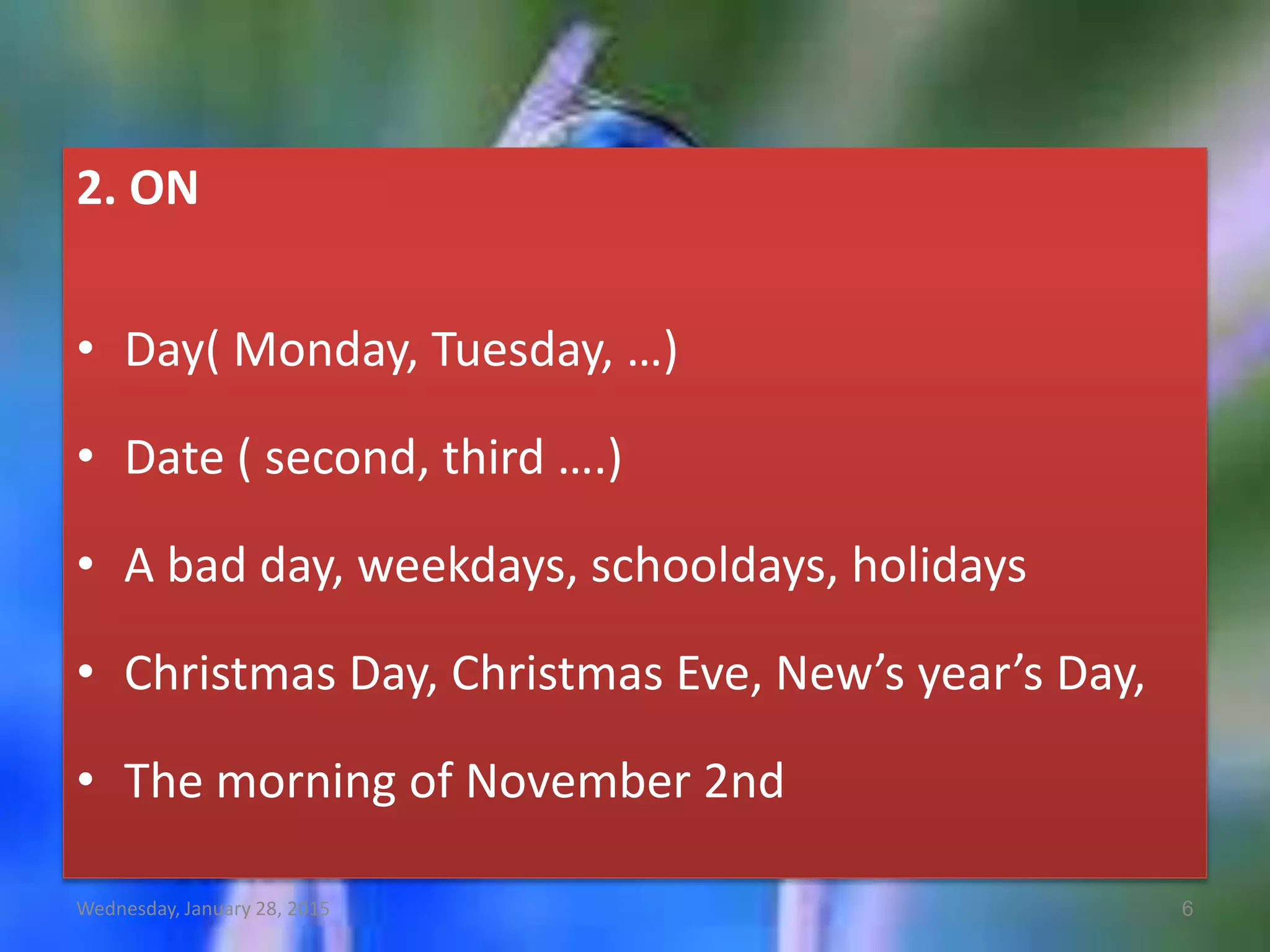 2. ON
• Day( Monday, Tuesday, …)
• Date ( second, third ….)
• A bad day, weekdays, schooldays, holidays
• Christmas Day, Christmas Eve, New’s year’s Day,
• The morning of November 2nd
Wednesday, January 28, 2015 6
 