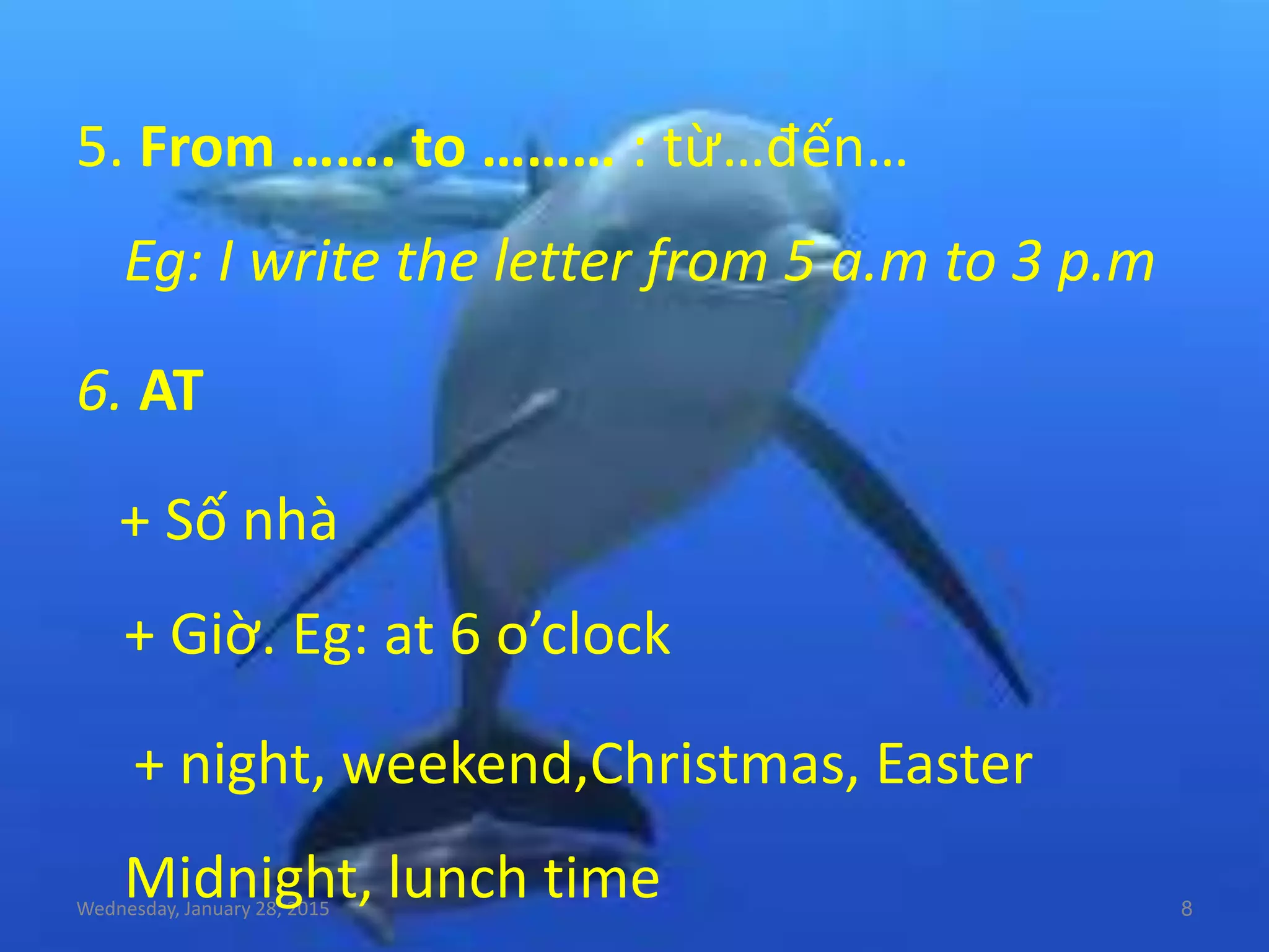 Wednesday, January 28, 2015 8
5. From ……. to ……… : từ…đến…
Eg: I write the letter from 5 a.m to 3 p.m
6. AT
+ Số nhà
+ Giờ. Eg: at 6 o’clock
+ night, weekend,Christmas, Easter
Midnight, lunch time
 