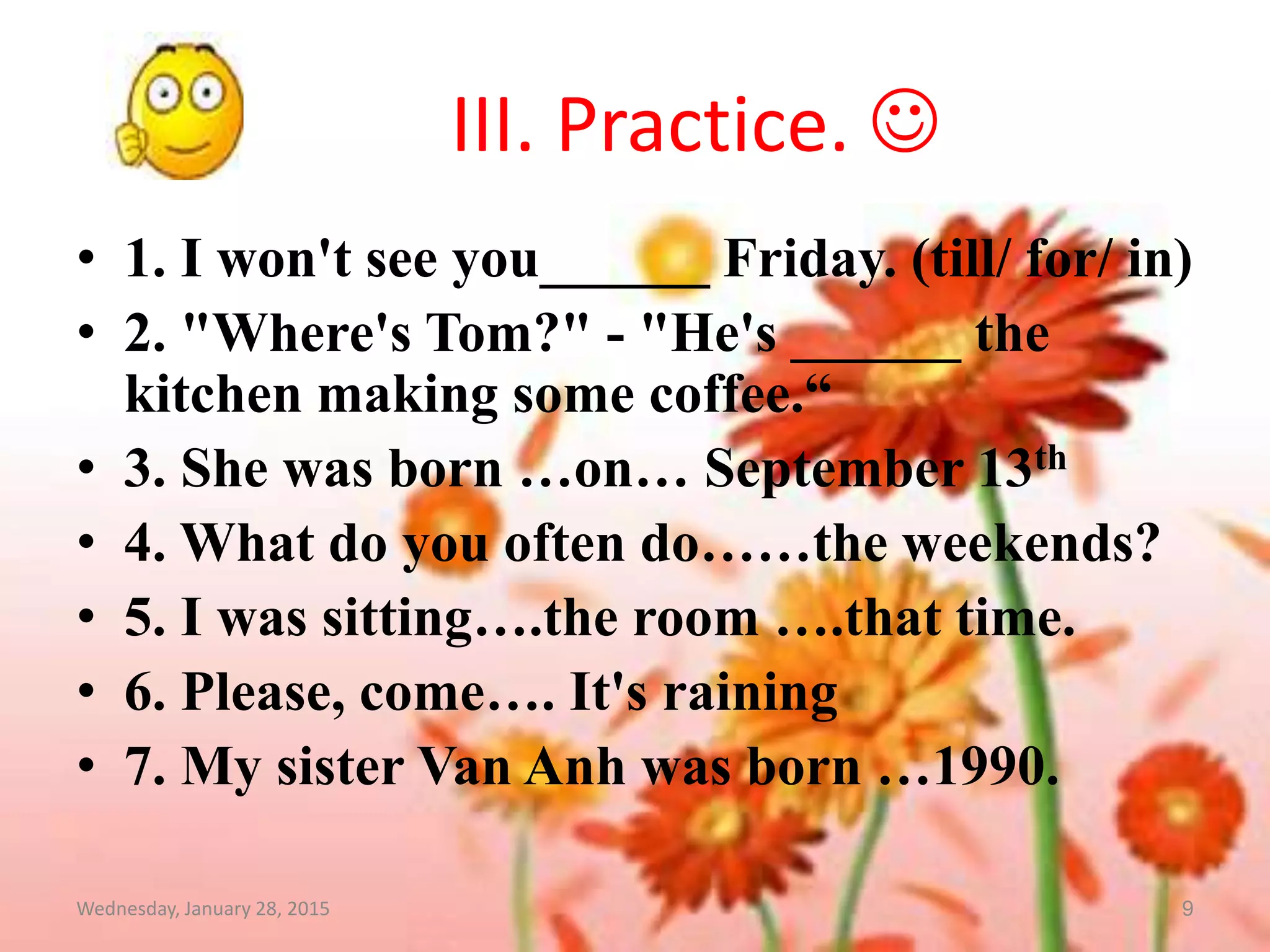III. Practice. !
Wednesday, January 28, 2015 9
• 1. I won't see you______ Friday. (till/ for/ in)
• 2. "Where's Tom?" - "He's ______ the
kitchen making some coffee.“
• 3. She was born …on… September 13th
• 4. What do you often do……the weekends?
• 5. I was sitting….the room ….that time.
• 6. Please, come…. It's raining
• 7. My sister Van Anh was born …1990.
 