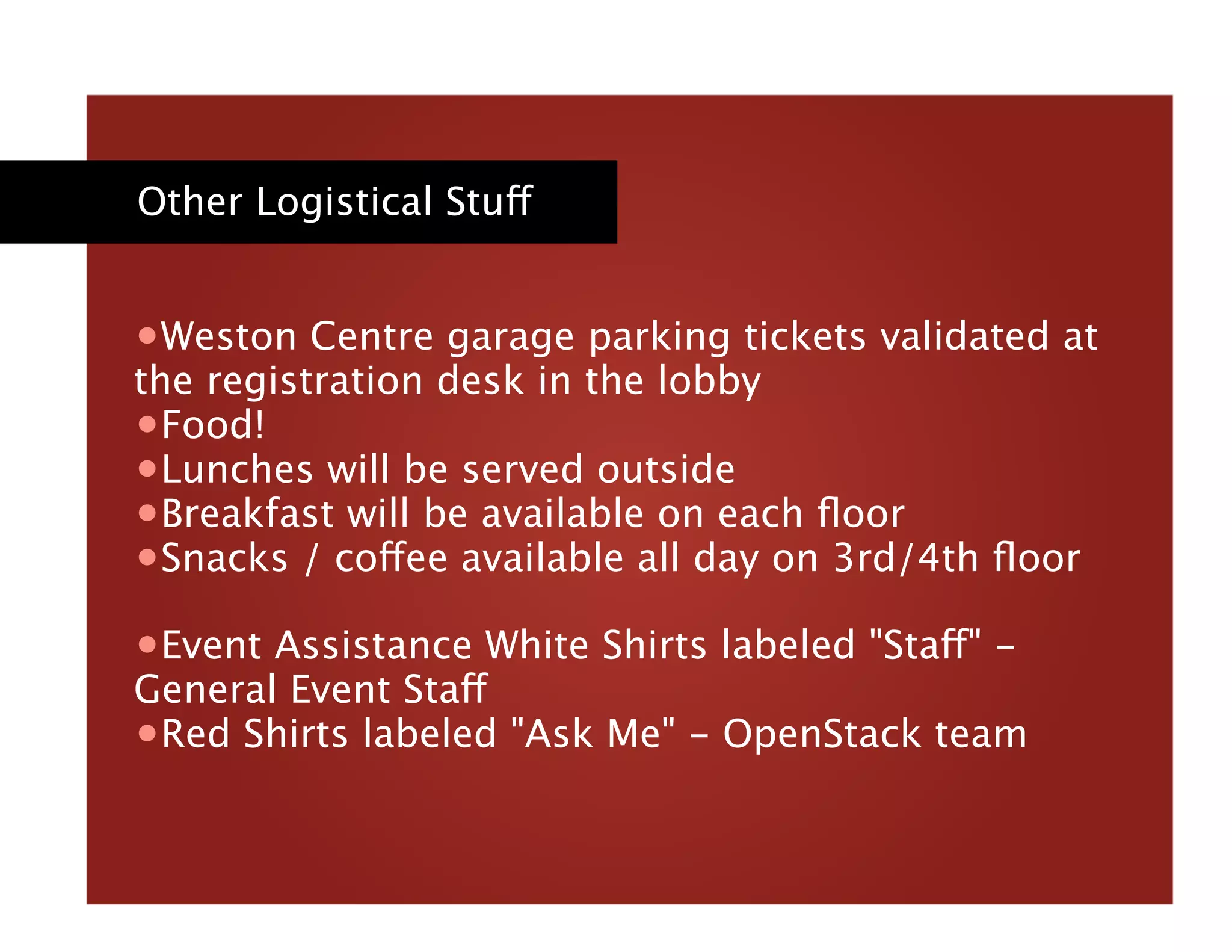 Other Logistical Stuff
• Weston Centre garage parking tickets validated at
the registration desk in the lobby
• Food!
• Lunches will be served outside
• Breakfast will be available on each ﬂoor
• Snacks / coffee available all day on 3rd/4th ﬂoor
• Event Assistance White Shirts labeled "Staff" -
General Event Staff
• Red Shirts labeled "Ask Me" - OpenStack team 
 