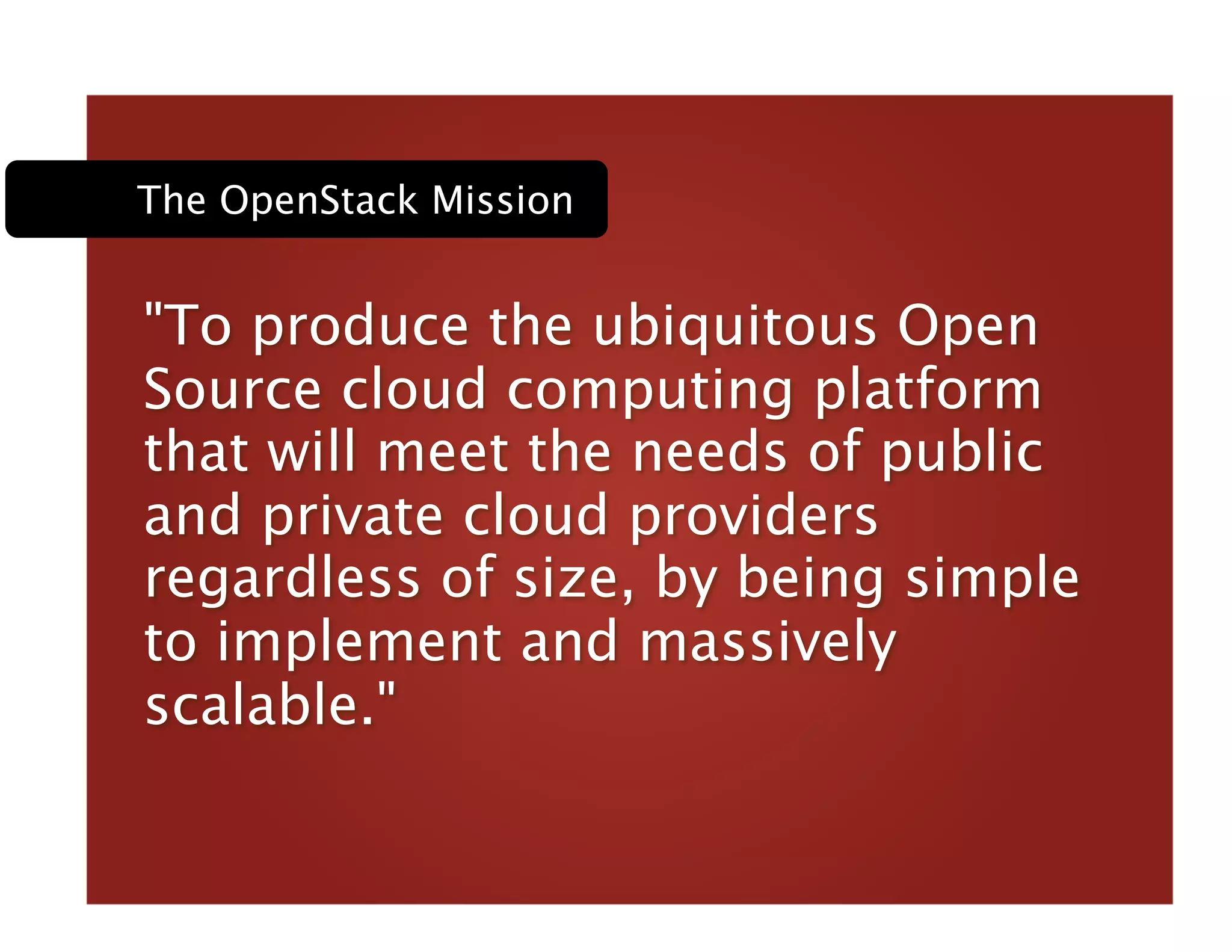 "To produce the ubiquitous Open
Source cloud computing platform
that will meet the needs of public
and private cloud providers
regardless of size, by being simple
to implement and massively
scalable." 
The OpenStack Mission
 