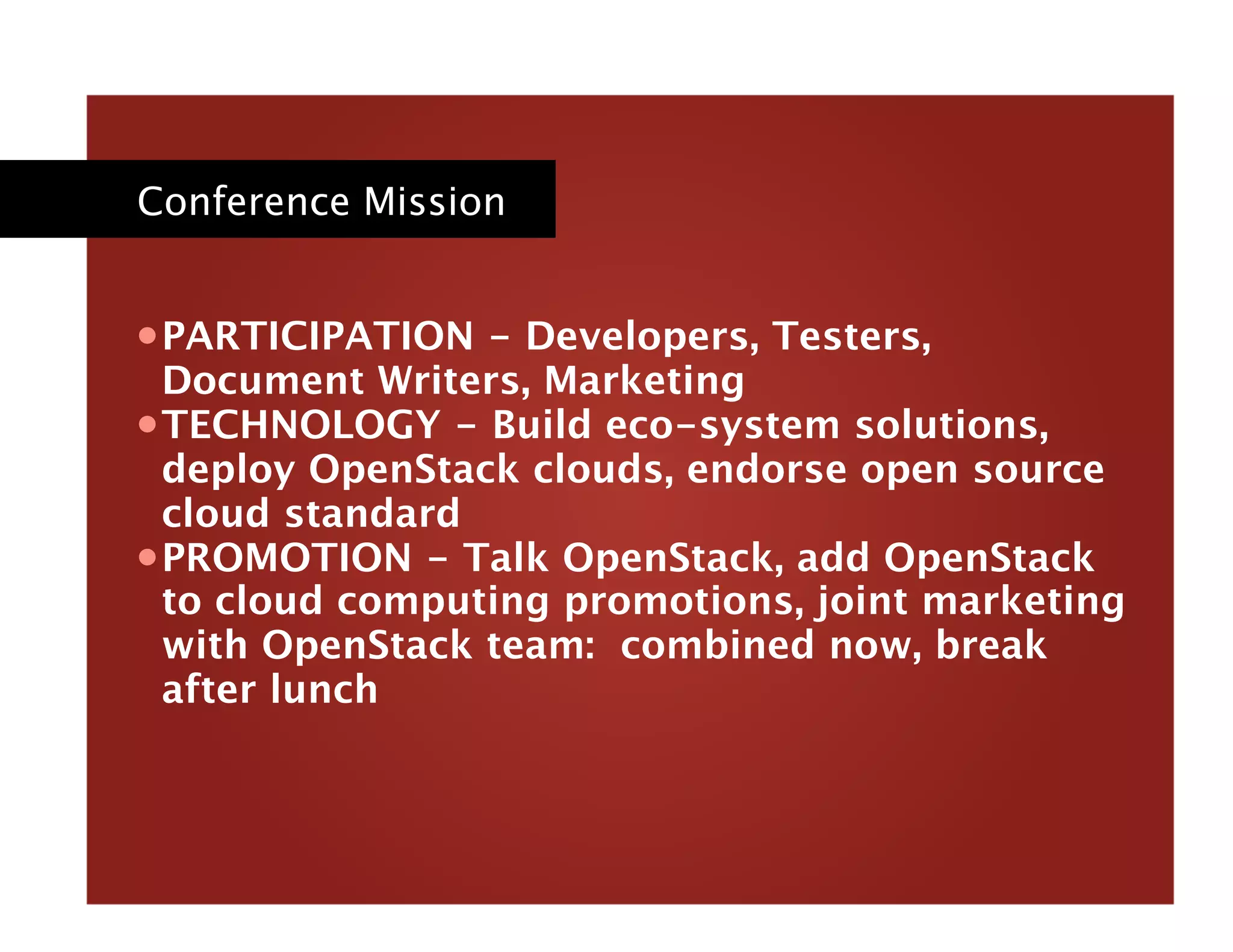 Conference Mission
• PARTICIPATION - Developers, Testers,
Document Writers, Marketing
• TECHNOLOGY - Build eco-system solutions,
deploy OpenStack clouds, endorse open source
cloud standard 
• PROMOTION - Talk OpenStack, add OpenStack
to cloud computing promotions, joint marketing
with OpenStack team: combined now, break
after lunch
 