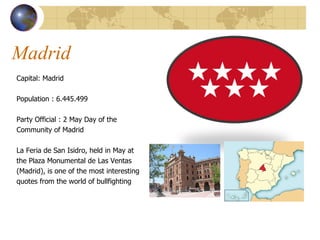 Madrid  Capital: Madrid  Population :  6.445.499  Party Official : 2  May Day of the  Community of Madrid La Feria de San Isidro, held in May at  the Plaza Monumental de Las Ventas  (Madrid), is one of the most interesting  quotes from the world of bullfighting 