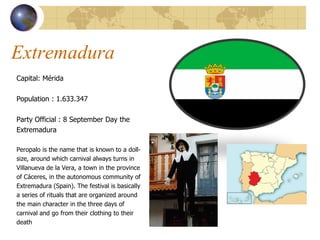 Extremadura  Capital: Mérida  Population :  1.633.347 Party Official : 8 September Day the  Extremadura Peropalo is the name that is known to a doll- size, around which carnival always turns in  Villanueva de la Vera, a town in the province  of Cáceres, in the autonomous community of  Extremadura (Spain). The festival is basically  a series of rituals that are organized around  the main character in the three days of  carnival and go from their clothing to their  death 