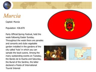 Murcia Capital: Murcia Population:  436.870  Party Official: Spring Festival, held the  week following Easter Sunday.  Throughout the week there are parades  and concerts and clubs vegetable  garden installed in the gardens of the  city called 'huts' in which you can  sample the local cuisine. Among the  many outstanding events on Tuesday,  the Bando de la Huerta and Saturday,  the Burial of the Sardine, the latter  declared a Fiesta of International  Tourist Interest 