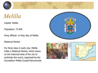 Melilla Capital: Melilla Population:  73.460 Party Official: 14 May Day of Melilla  Medieval Market For three days in early July, Melilla  holds a Medieval Market, which draws  on the historical sites of the city to  acclimate the event, organized by the  Foundation Melilla Ciudad Monumental 